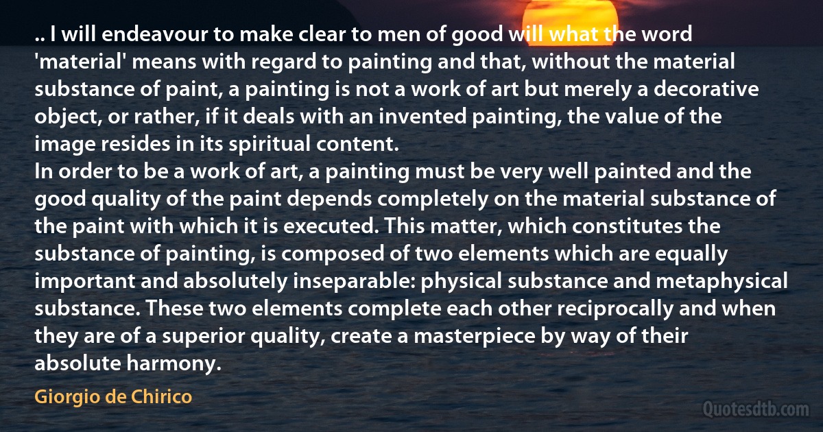 .. I will endeavour to make clear to men of good will what the word 'material' means with regard to painting and that, without the material substance of paint, a painting is not a work of art but merely a decorative object, or rather, if it deals with an invented painting, the value of the image resides in its spiritual content.
In order to be a work of art, a painting must be very well painted and the good quality of the paint depends completely on the material substance of the paint with which it is executed. This matter, which constitutes the substance of painting, is composed of two elements which are equally important and absolutely inseparable: physical substance and metaphysical substance. These two elements complete each other reciprocally and when they are of a superior quality, create a masterpiece by way of their absolute harmony. (Giorgio de Chirico)