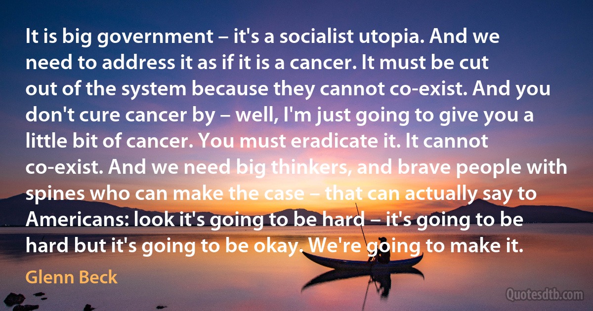 It is big government – it's a socialist utopia. And we need to address it as if it is a cancer. It must be cut out of the system because they cannot co-exist. And you don't cure cancer by – well, I'm just going to give you a little bit of cancer. You must eradicate it. It cannot co-exist. And we need big thinkers, and brave people with spines who can make the case – that can actually say to Americans: look it's going to be hard – it's going to be hard but it's going to be okay. We're going to make it. (Glenn Beck)