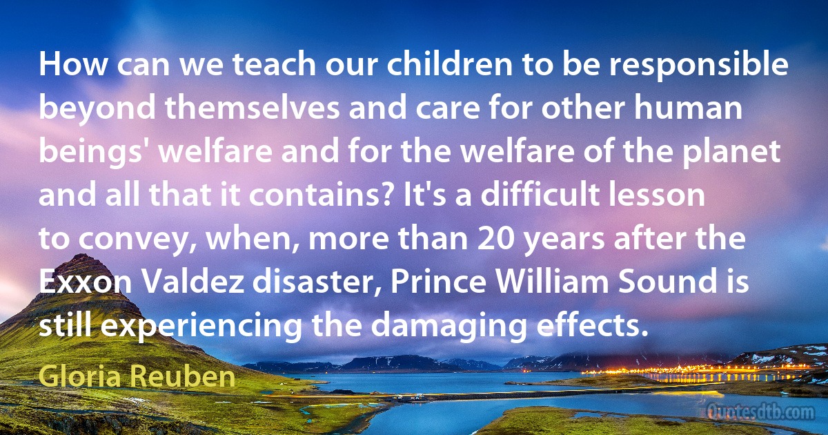 How can we teach our children to be responsible beyond themselves and care for other human beings' welfare and for the welfare of the planet and all that it contains? It's a difficult lesson to convey, when, more than 20 years after the Exxon Valdez disaster, Prince William Sound is still experiencing the damaging effects. (Gloria Reuben)