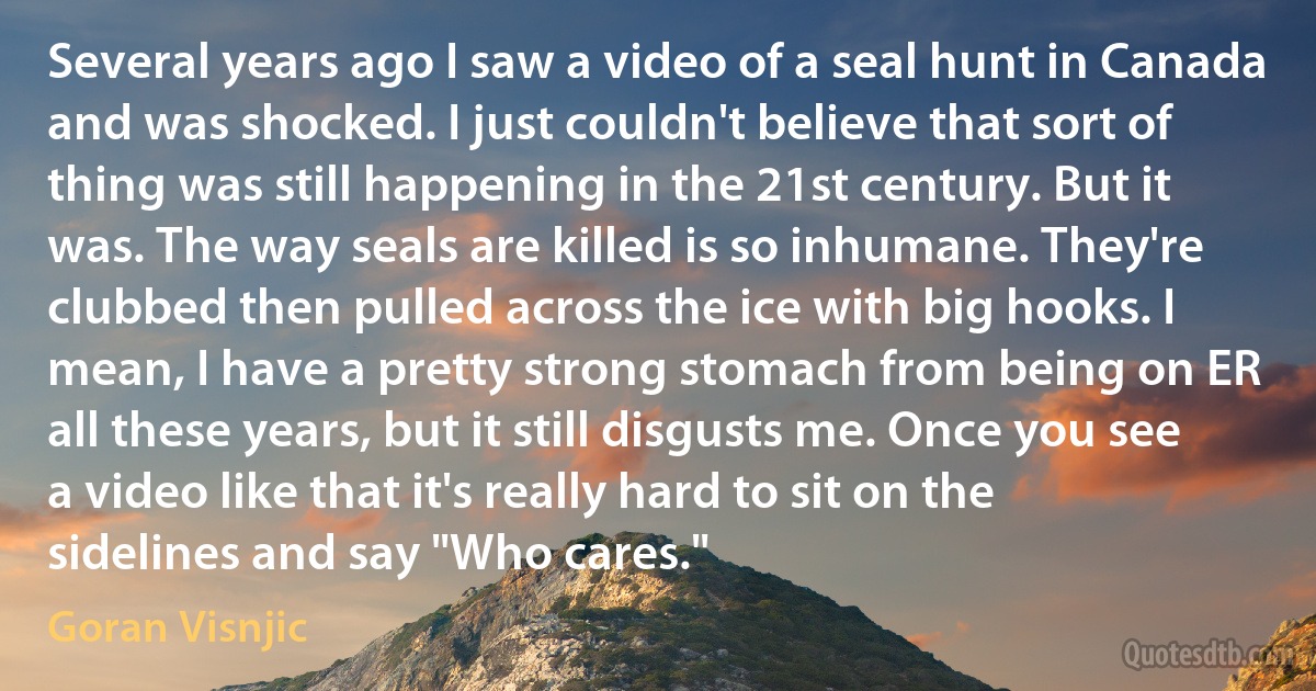 Several years ago I saw a video of a seal hunt in Canada and was shocked. I just couldn't believe that sort of thing was still happening in the 21st century. But it was. The way seals are killed is so inhumane. They're clubbed then pulled across the ice with big hooks. I mean, I have a pretty strong stomach from being on ER all these years, but it still disgusts me. Once you see a video like that it's really hard to sit on the sidelines and say "Who cares." (Goran Visnjic)