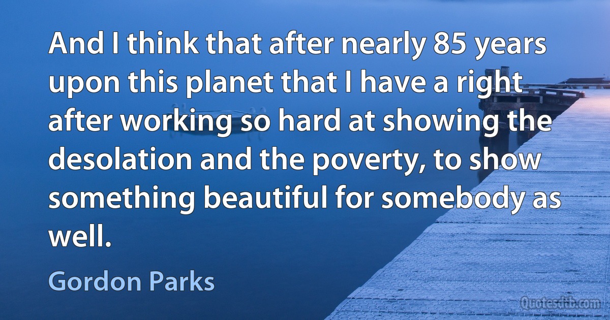 And I think that after nearly 85 years upon this planet that I have a right after working so hard at showing the desolation and the poverty, to show something beautiful for somebody as well. (Gordon Parks)