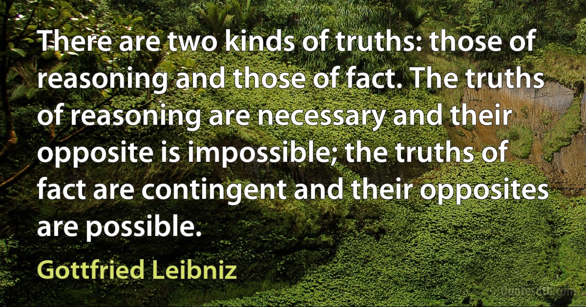 There are two kinds of truths: those of reasoning and those of fact. The truths of reasoning are necessary and their opposite is impossible; the truths of fact are contingent and their opposites are possible. (Gottfried Leibniz)