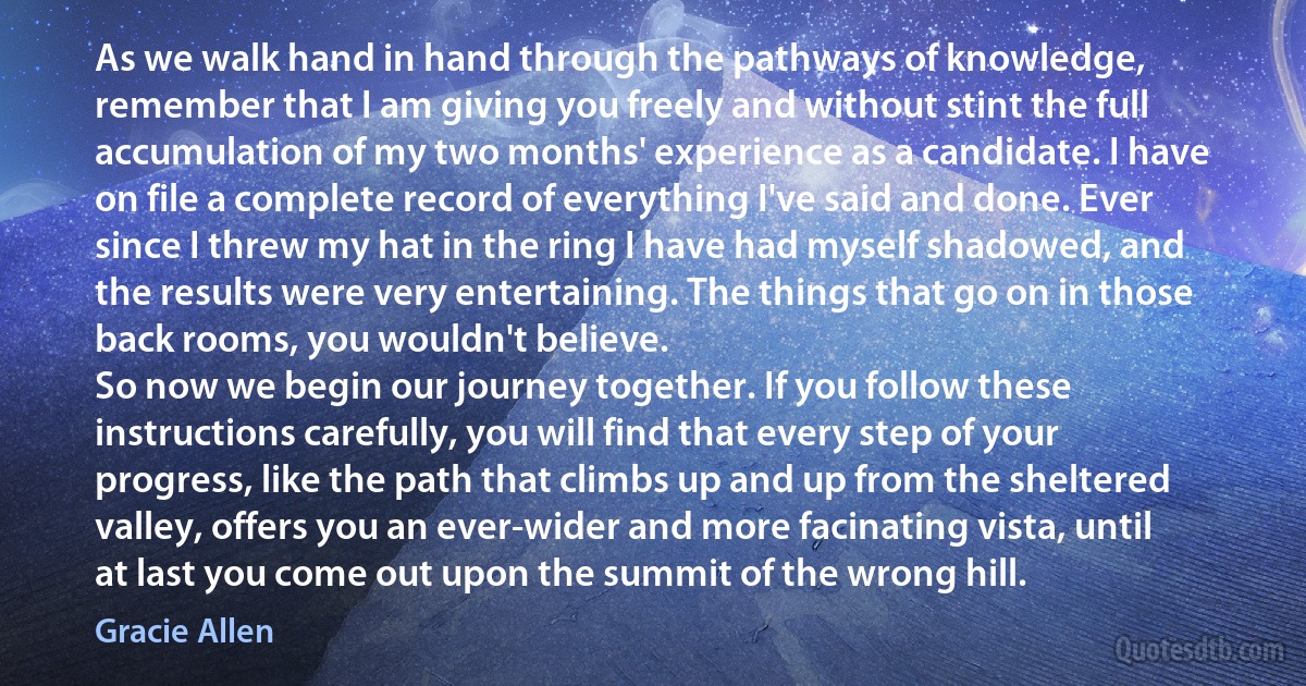 As we walk hand in hand through the pathways of knowledge, remember that I am giving you freely and without stint the full accumulation of my two months' experience as a candidate. I have on file a complete record of everything I've said and done. Ever since I threw my hat in the ring I have had myself shadowed, and the results were very entertaining. The things that go on in those back rooms, you wouldn't believe.
So now we begin our journey together. If you follow these instructions carefully, you will find that every step of your progress, like the path that climbs up and up from the sheltered valley, offers you an ever-wider and more facinating vista, until at last you come out upon the summit of the wrong hill. (Gracie Allen)