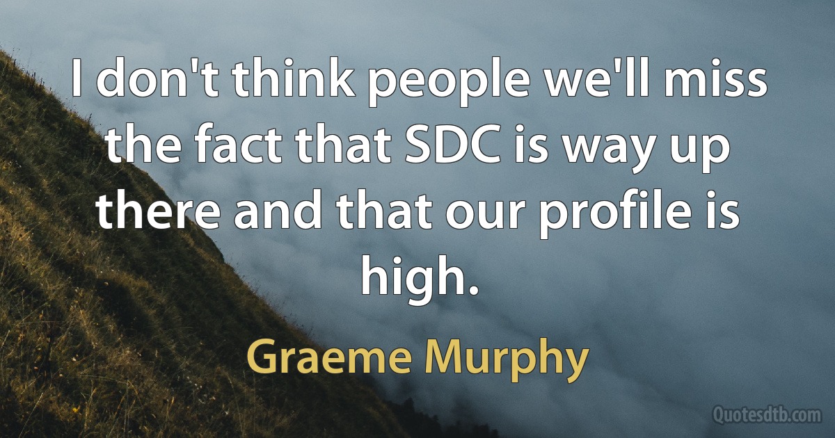 I don't think people we'll miss the fact that SDC is way up there and that our profile is high. (Graeme Murphy)