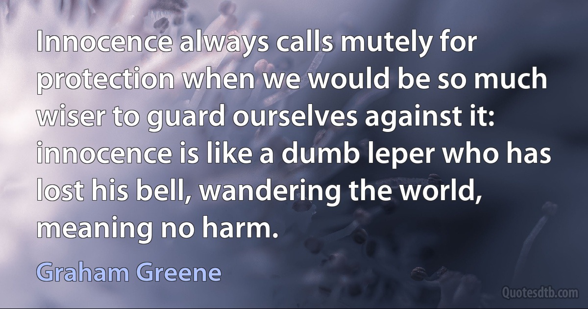 Innocence always calls mutely for protection when we would be so much wiser to guard ourselves against it: innocence is like a dumb leper who has lost his bell, wandering the world, meaning no harm. (Graham Greene)