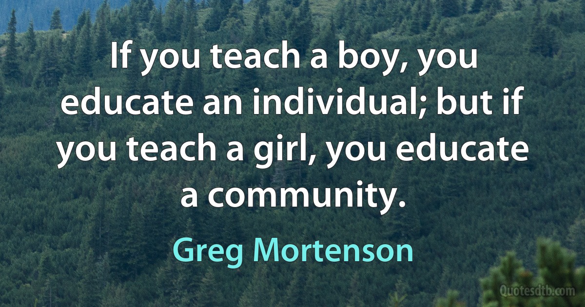 If you teach a boy, you educate an individual; but if you teach a girl, you educate a community. (Greg Mortenson)