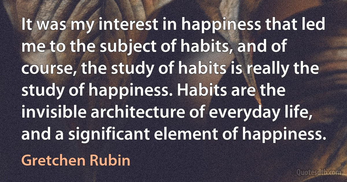 It was my interest in happiness that led me to the subject of habits, and of course, the study of habits is really the study of happiness. Habits are the invisible architecture of everyday life, and a significant element of happiness. (Gretchen Rubin)