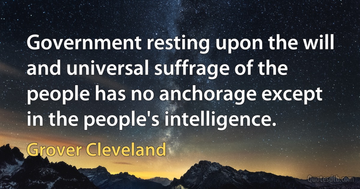 Government resting upon the will and universal suffrage of the people has no anchorage except in the people's intelligence. (Grover Cleveland)