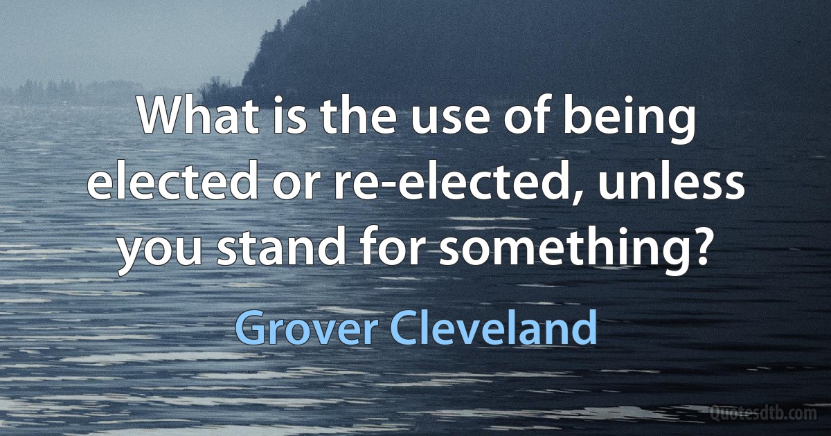 What is the use of being elected or re-elected, unless you stand for something? (Grover Cleveland)