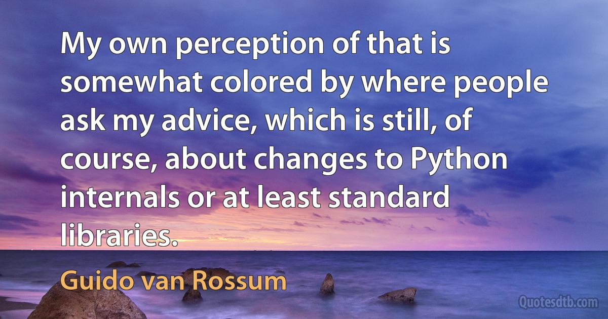 My own perception of that is somewhat colored by where people ask my advice, which is still, of course, about changes to Python internals or at least standard libraries. (Guido van Rossum)