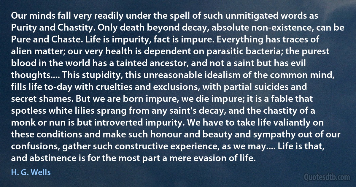 Our minds fall very readily under the spell of such unmitigated words as Purity and Chastity. Only death beyond decay, absolute non-existence, can be Pure and Chaste. Life is impurity, fact is impure. Everything has traces of alien matter; our very health is dependent on parasitic bacteria; the purest blood in the world has a tainted ancestor, and not a saint but has evil thoughts.... This stupidity, this unreasonable idealism of the common mind, fills life to-day with cruelties and exclusions, with partial suicides and secret shames. But we are born impure, we die impure; it is a fable that spotless white lilies sprang from any saint's decay, and the chastity of a monk or nun is but introverted impurity. We have to take life valiantly on these conditions and make such honour and beauty and sympathy out of our confusions, gather such constructive experience, as we may.... Life is that, and abstinence is for the most part a mere evasion of life. (H. G. Wells)