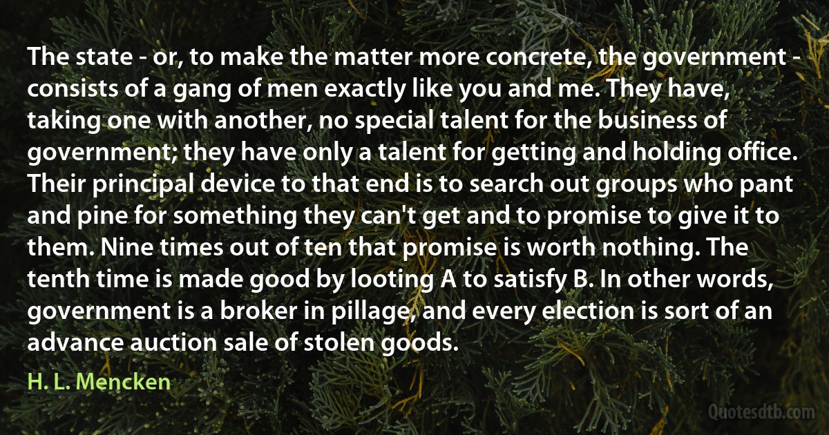 The state - or, to make the matter more concrete, the government - consists of a gang of men exactly like you and me. They have, taking one with another, no special talent for the business of government; they have only a talent for getting and holding office. Their principal device to that end is to search out groups who pant and pine for something they can't get and to promise to give it to them. Nine times out of ten that promise is worth nothing. The tenth time is made good by looting A to satisfy B. In other words, government is a broker in pillage, and every election is sort of an advance auction sale of stolen goods. (H. L. Mencken)