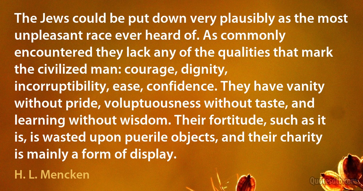 The Jews could be put down very plausibly as the most unpleasant race ever heard of. As commonly encountered they lack any of the qualities that mark the civilized man: courage, dignity, incorruptibility, ease, confidence. They have vanity without pride, voluptuousness without taste, and learning without wisdom. Their fortitude, such as it is, is wasted upon puerile objects, and their charity is mainly a form of display. (H. L. Mencken)