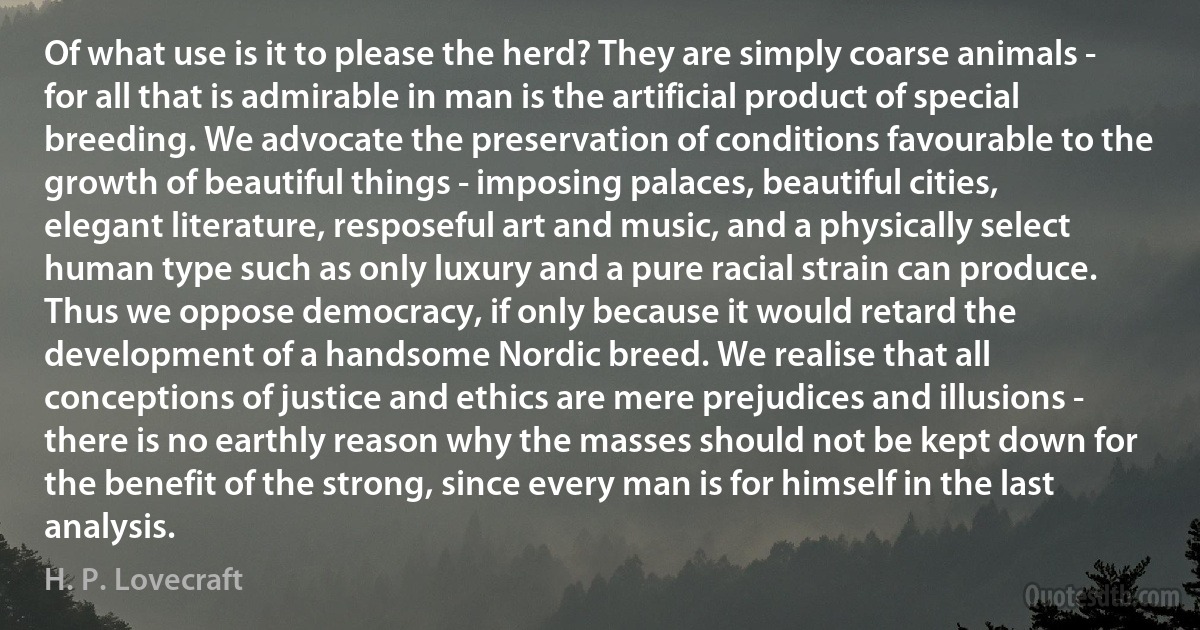 Of what use is it to please the herd? They are simply coarse animals - for all that is admirable in man is the artificial product of special breeding. We advocate the preservation of conditions favourable to the growth of beautiful things - imposing palaces, beautiful cities, elegant literature, resposeful art and music, and a physically select human type such as only luxury and a pure racial strain can produce. Thus we oppose democracy, if only because it would retard the development of a handsome Nordic breed. We realise that all conceptions of justice and ethics are mere prejudices and illusions - there is no earthly reason why the masses should not be kept down for the benefit of the strong, since every man is for himself in the last analysis. (H. P. Lovecraft)