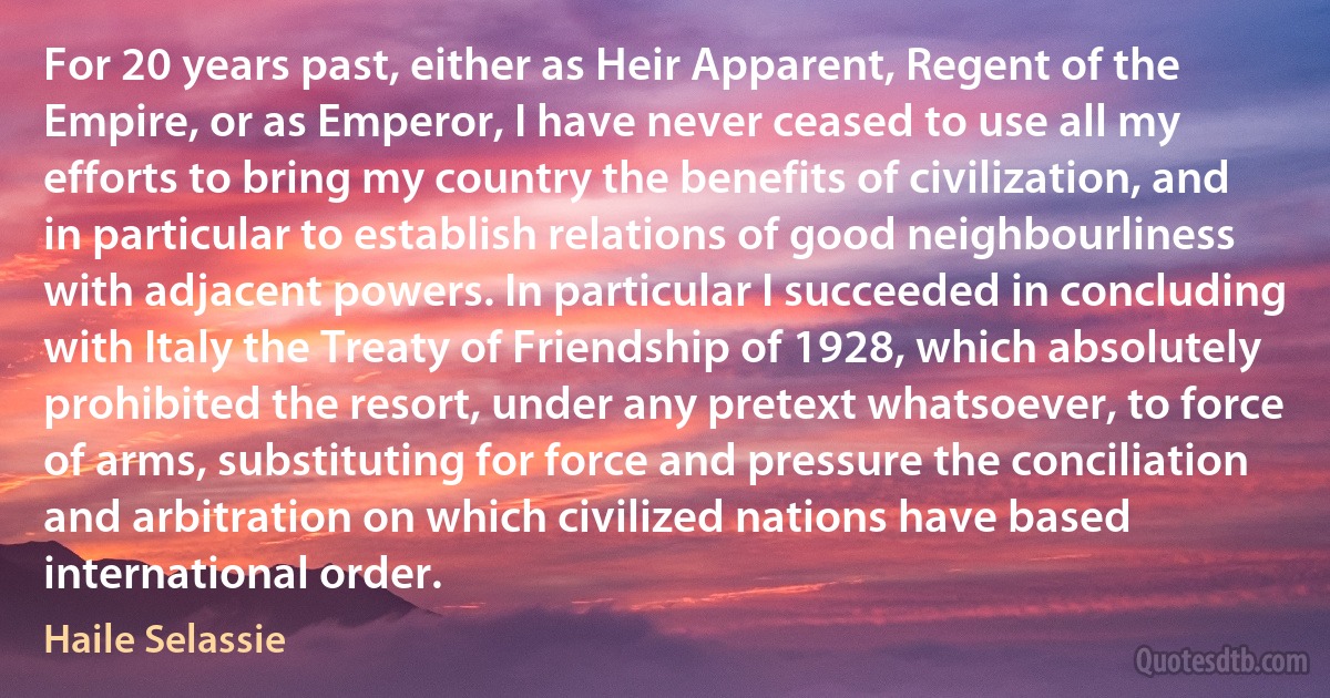 For 20 years past, either as Heir Apparent, Regent of the Empire, or as Emperor, I have never ceased to use all my efforts to bring my country the benefits of civilization, and in particular to establish relations of good neighbourliness with adjacent powers. In particular I succeeded in concluding with Italy the Treaty of Friendship of 1928, which absolutely prohibited the resort, under any pretext whatsoever, to force of arms, substituting for force and pressure the conciliation and arbitration on which civilized nations have based international order. (Haile Selassie)