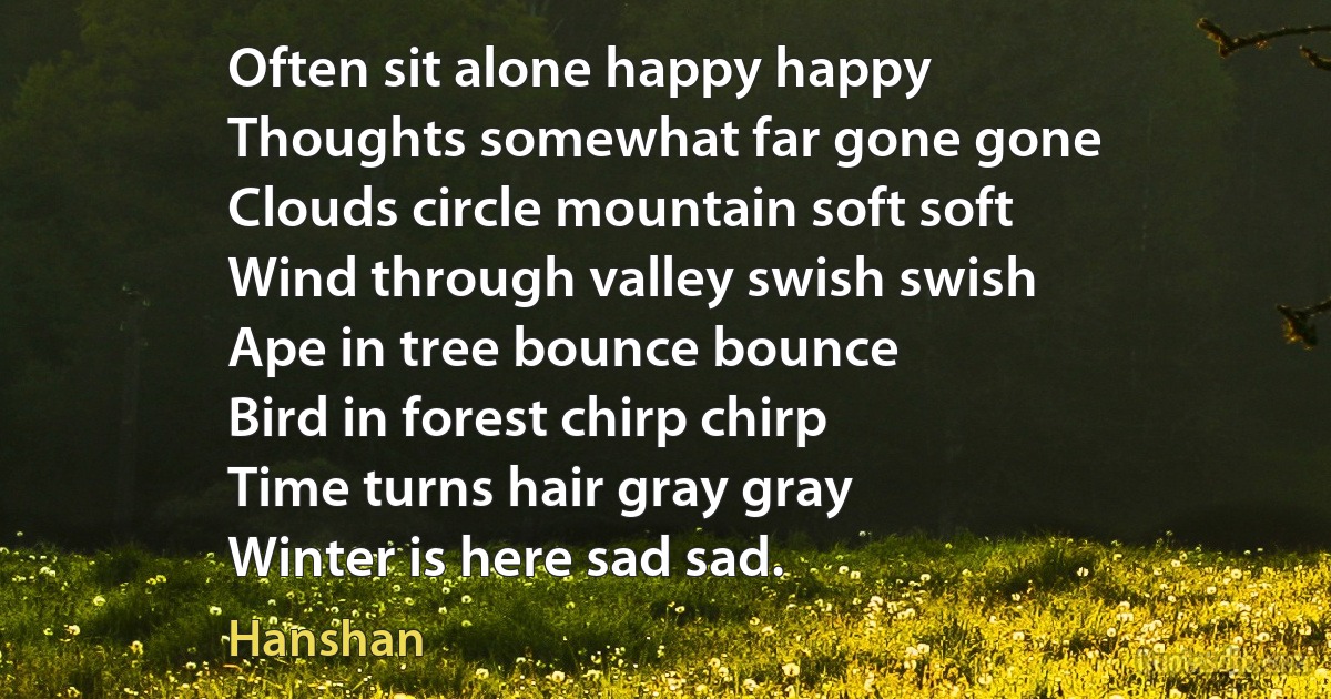 Often sit alone happy happy
Thoughts somewhat far gone gone
Clouds circle mountain soft soft
Wind through valley swish swish
Ape in tree bounce bounce
Bird in forest chirp chirp
Time turns hair gray gray
Winter is here sad sad. (Hanshan)