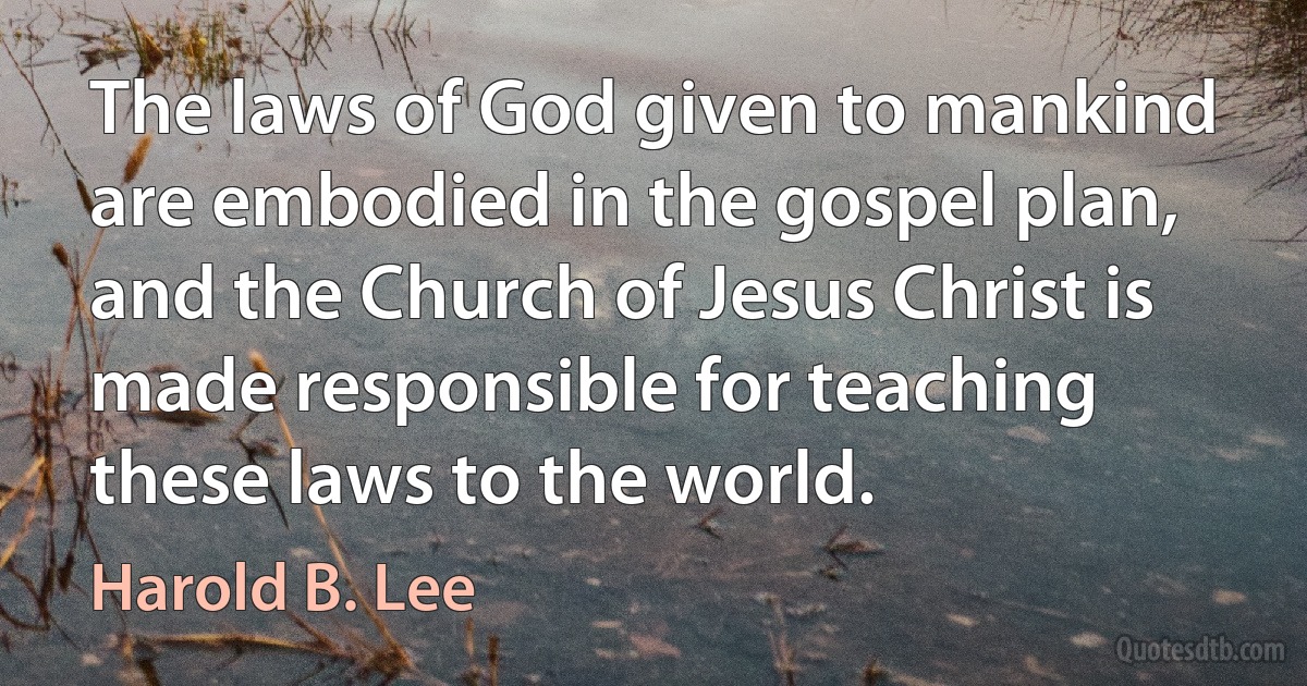 The laws of God given to mankind are embodied in the gospel plan, and the Church of Jesus Christ is made responsible for teaching these laws to the world. (Harold B. Lee)