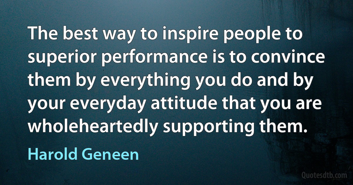 The best way to inspire people to superior performance is to convince them by everything you do and by your everyday attitude that you are wholeheartedly supporting them. (Harold Geneen)