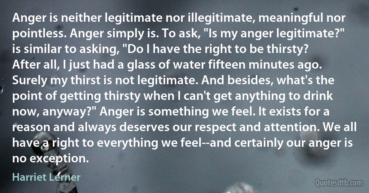 Anger is neither legitimate nor illegitimate, meaningful nor pointless. Anger simply is. To ask, "Is my anger legitimate?" is similar to asking, "Do I have the right to be thirsty? After all, I just had a glass of water fifteen minutes ago. Surely my thirst is not legitimate. And besides, what's the point of getting thirsty when I can't get anything to drink now, anyway?" Anger is something we feel. It exists for a reason and always deserves our respect and attention. We all have a right to everything we feel--and certainly our anger is no exception. (Harriet Lerner)