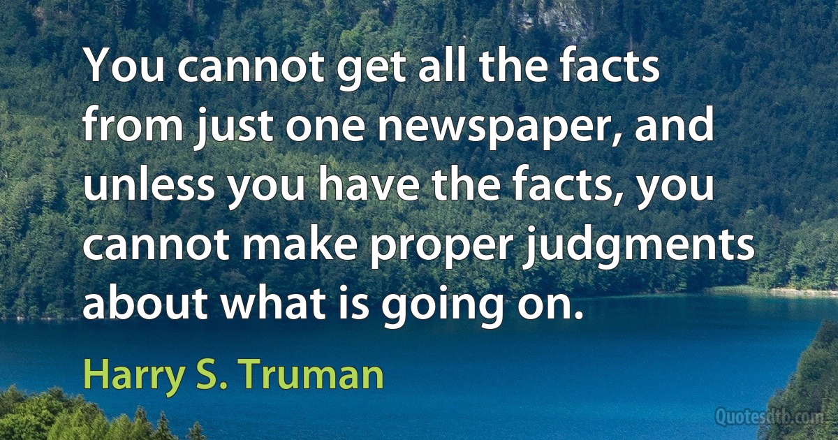 You cannot get all the facts from just one newspaper, and unless you have the facts, you cannot make proper judgments about what is going on. (Harry S. Truman)