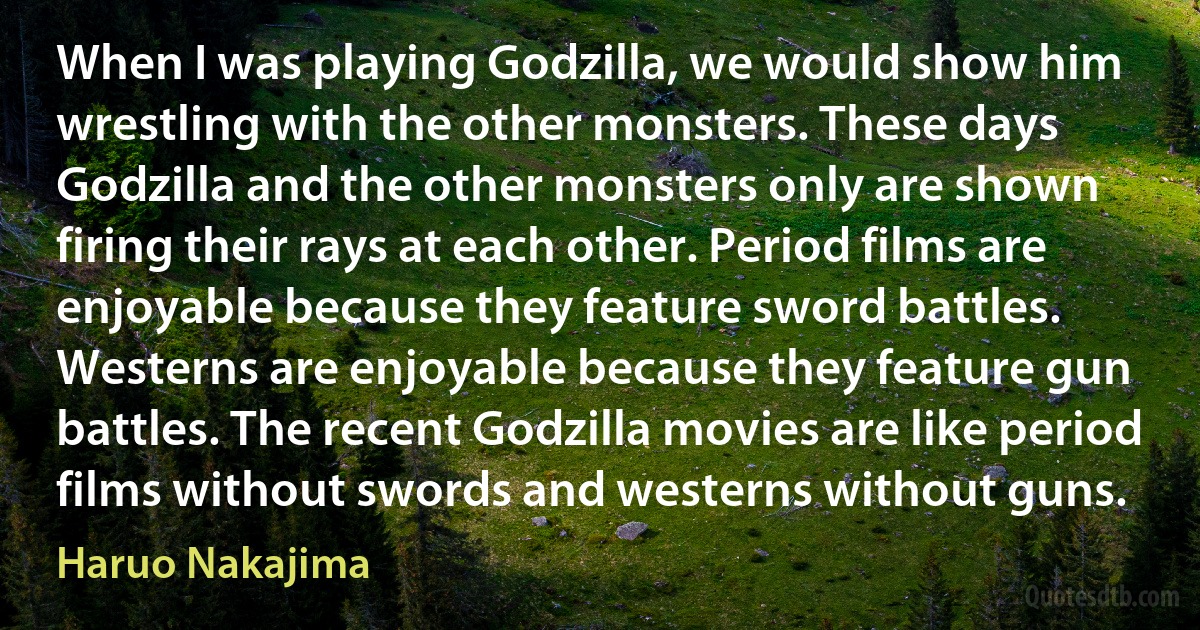 When I was playing Godzilla, we would show him wrestling with the other monsters. These days Godzilla and the other monsters only are shown firing their rays at each other. Period films are enjoyable because they feature sword battles. Westerns are enjoyable because they feature gun battles. The recent Godzilla movies are like period films without swords and westerns without guns. (Haruo Nakajima)