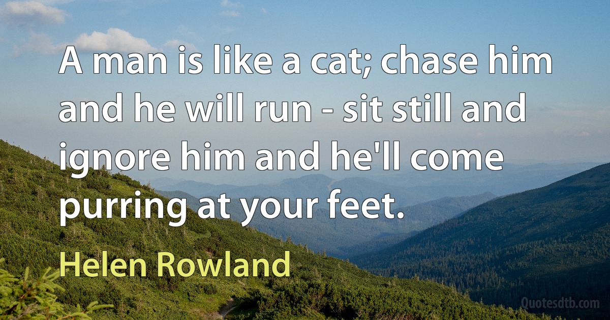 A man is like a cat; chase him and he will run - sit still and ignore him and he'll come purring at your feet. (Helen Rowland)