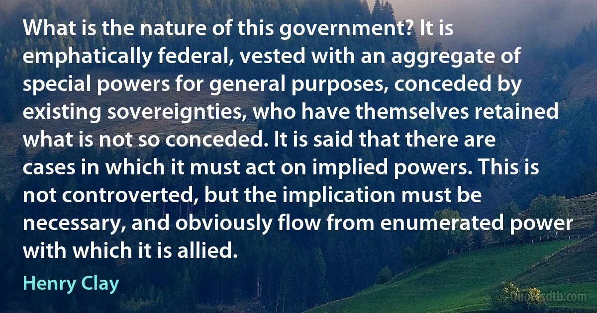 What is the nature of this government? It is emphatically federal, vested with an aggregate of special powers for general purposes, conceded by existing sovereignties, who have themselves retained what is not so conceded. It is said that there are cases in which it must act on implied powers. This is not controverted, but the implication must be necessary, and obviously flow from enumerated power with which it is allied. (Henry Clay)