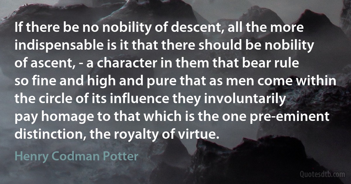 If there be no nobility of descent, all the more indispensable is it that there should be nobility of ascent, - a character in them that bear rule so fine and high and pure that as men come within the circle of its influence they involuntarily pay homage to that which is the one pre-eminent distinction, the royalty of virtue. (Henry Codman Potter)