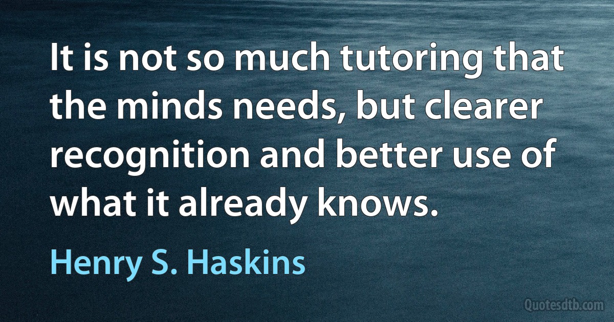 It is not so much tutoring that the minds needs, but clearer recognition and better use of what it already knows. (Henry S. Haskins)