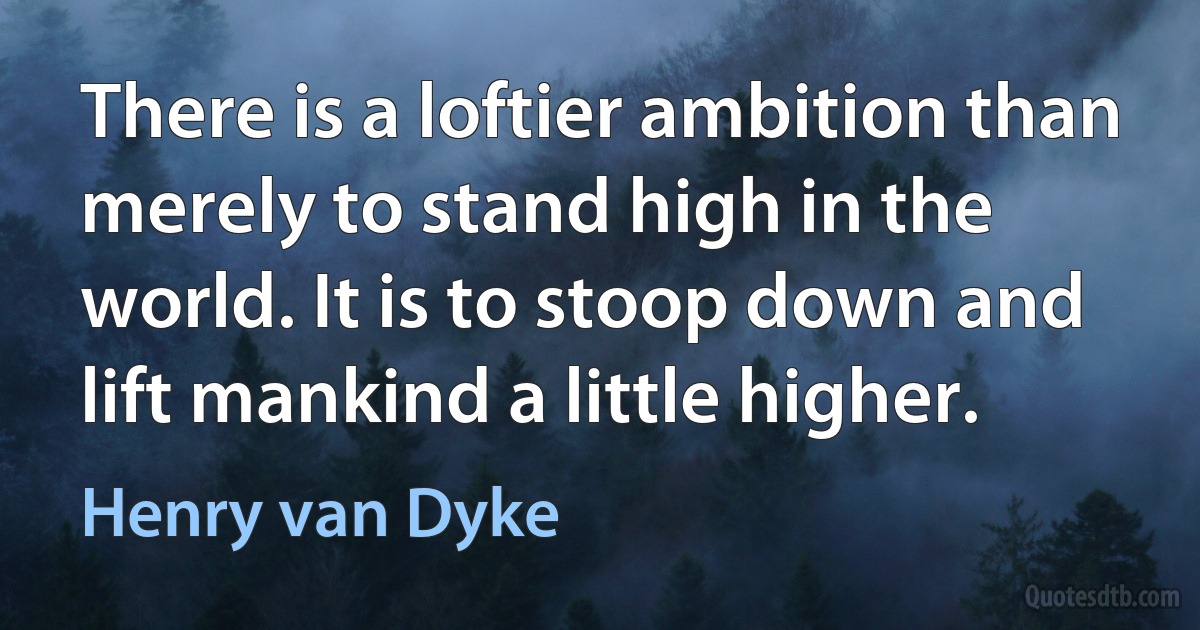 There is a loftier ambition than merely to stand high in the world. It is to stoop down and lift mankind a little higher. (Henry van Dyke)