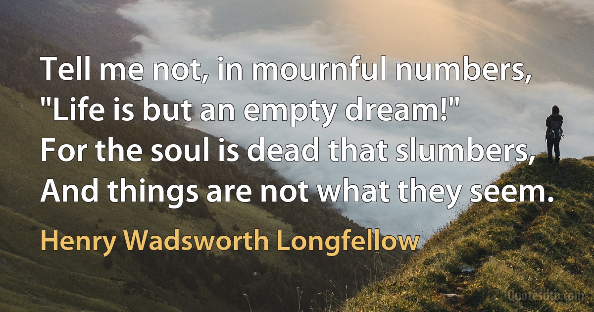 Tell me not, in mournful numbers,
"Life is but an empty dream!"
For the soul is dead that slumbers,
And things are not what they seem. (Henry Wadsworth Longfellow)