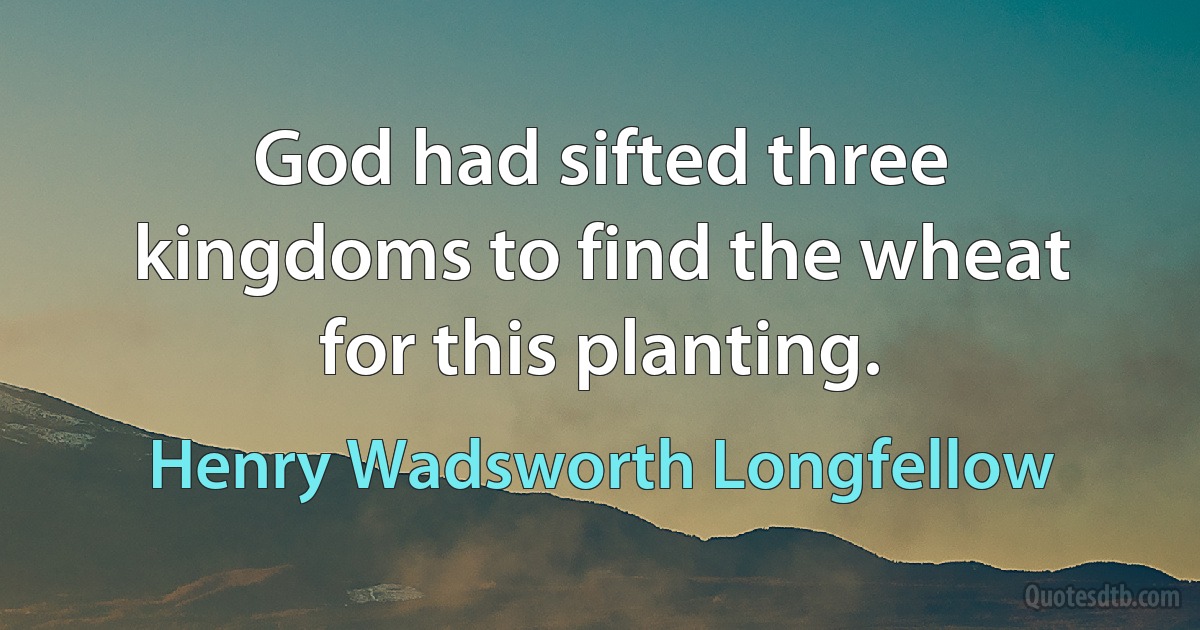 God had sifted three kingdoms to find the wheat for this planting. (Henry Wadsworth Longfellow)