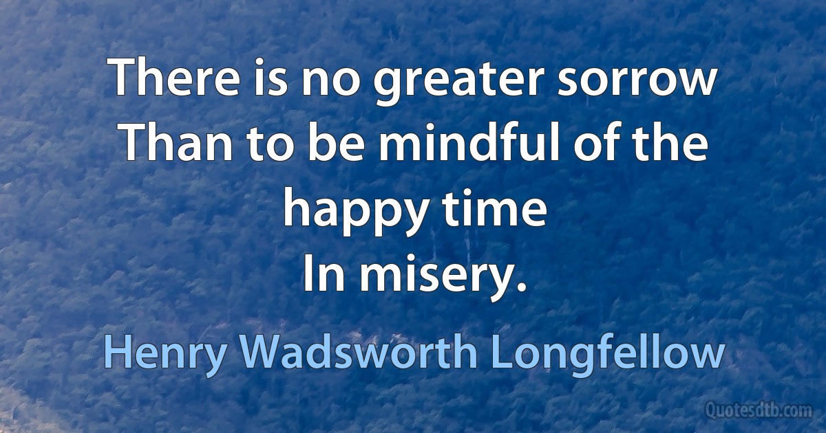 There is no greater sorrow
Than to be mindful of the happy time
In misery. (Henry Wadsworth Longfellow)