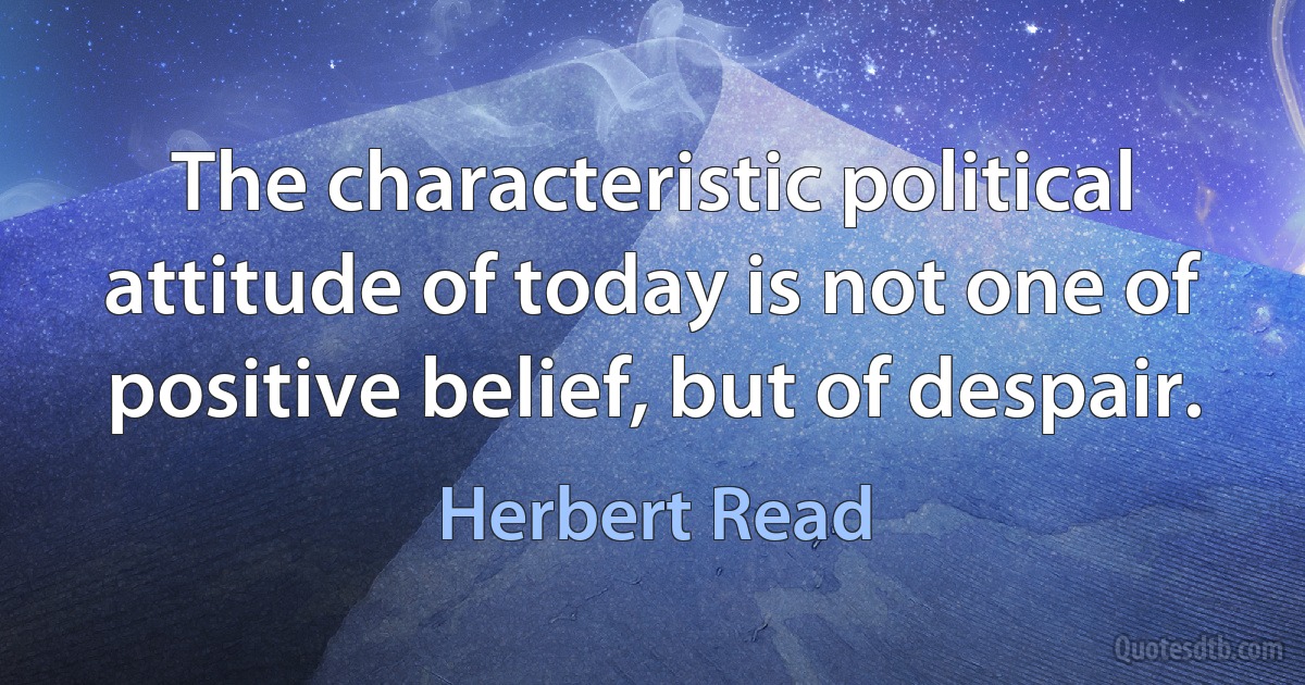 The characteristic political attitude of today is not one of positive belief, but of despair. (Herbert Read)