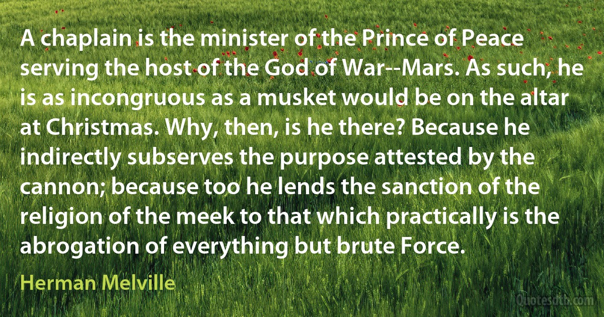 A chaplain is the minister of the Prince of Peace serving the host of the God of War--Mars. As such, he is as incongruous as a musket would be on the altar at Christmas. Why, then, is he there? Because he indirectly subserves the purpose attested by the cannon; because too he lends the sanction of the religion of the meek to that which practically is the abrogation of everything but brute Force. (Herman Melville)