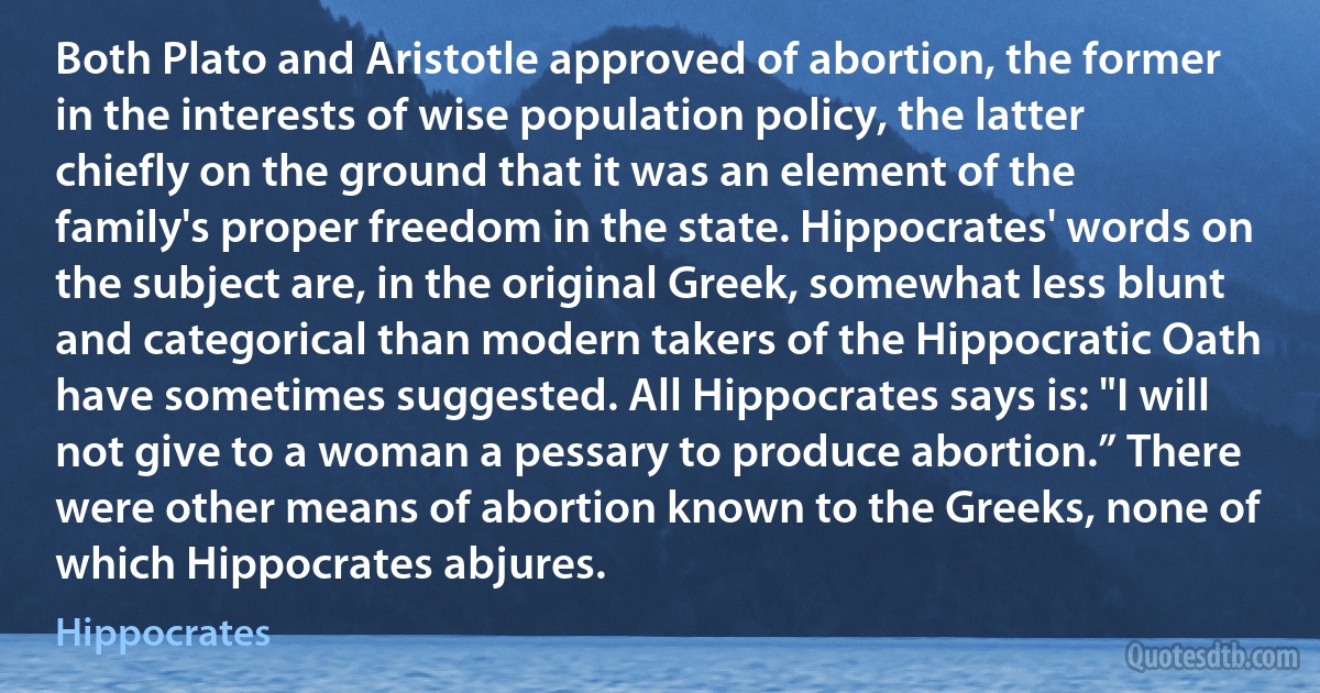 Both Plato and Aristotle approved of abortion, the former in the interests of wise population policy, the latter chiefly on the ground that it was an element of the family's proper freedom in the state. Hippocrates' words on the subject are, in the original Greek, somewhat less blunt and categorical than modern takers of the Hippocratic Oath have sometimes suggested. All Hippocrates says is: "I will not give to a woman a pessary to produce abortion.” There were other means of abortion known to the Greeks, none of which Hippocrates abjures. (Hippocrates)