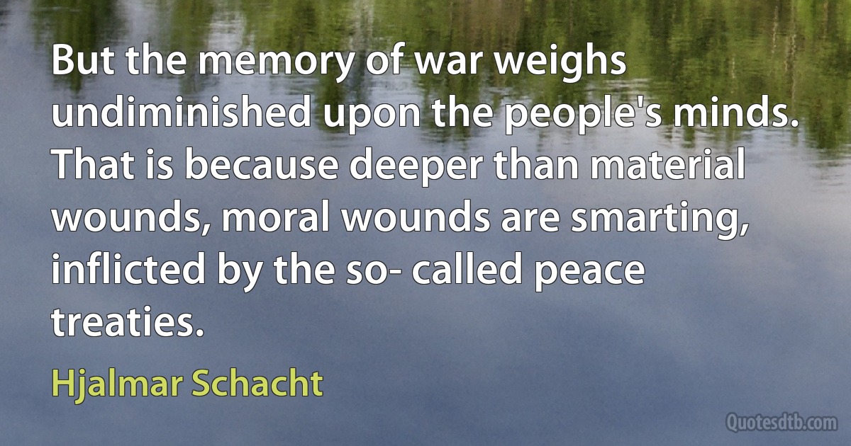 But the memory of war weighs undiminished upon the people's minds. That is because deeper than material wounds, moral wounds are smarting, inflicted by the so- called peace treaties. (Hjalmar Schacht)