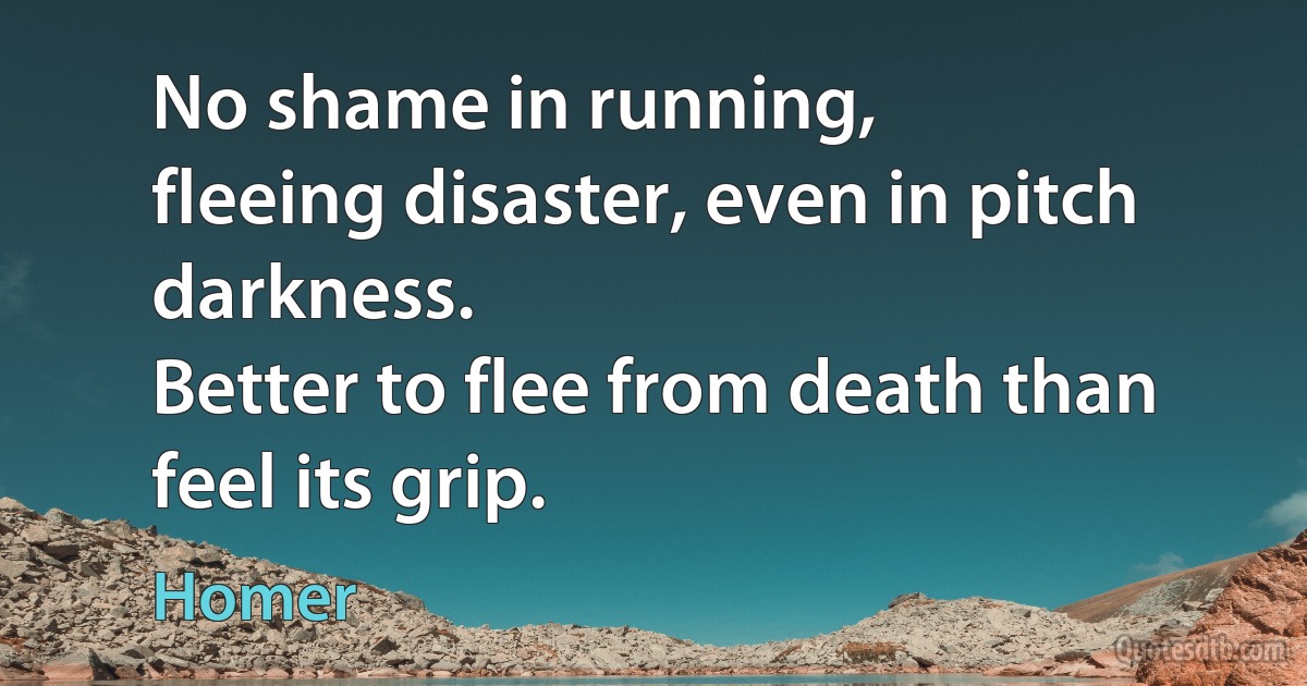 No shame in running,
fleeing disaster, even in pitch darkness.
Better to flee from death than feel its grip. (Homer)