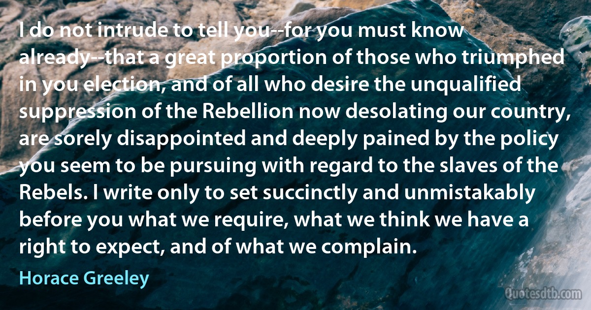 I do not intrude to tell you--for you must know already--that a great proportion of those who triumphed in you election, and of all who desire the unqualified suppression of the Rebellion now desolating our country, are sorely disappointed and deeply pained by the policy you seem to be pursuing with regard to the slaves of the Rebels. I write only to set succinctly and unmistakably before you what we require, what we think we have a right to expect, and of what we complain. (Horace Greeley)