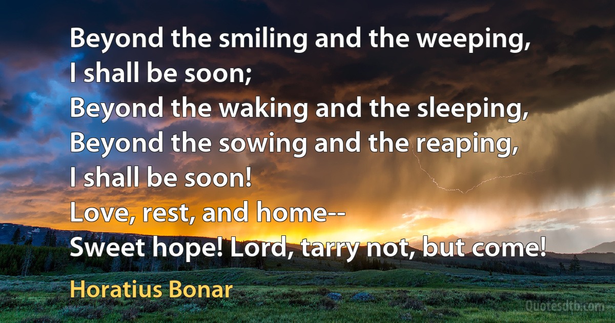 Beyond the smiling and the weeping,
I shall be soon;
Beyond the waking and the sleeping,
Beyond the sowing and the reaping,
I shall be soon!
Love, rest, and home--
Sweet hope! Lord, tarry not, but come! (Horatius Bonar)