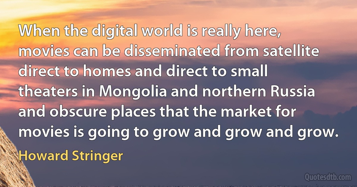 When the digital world is really here, movies can be disseminated from satellite direct to homes and direct to small theaters in Mongolia and northern Russia and obscure places that the market for movies is going to grow and grow and grow. (Howard Stringer)