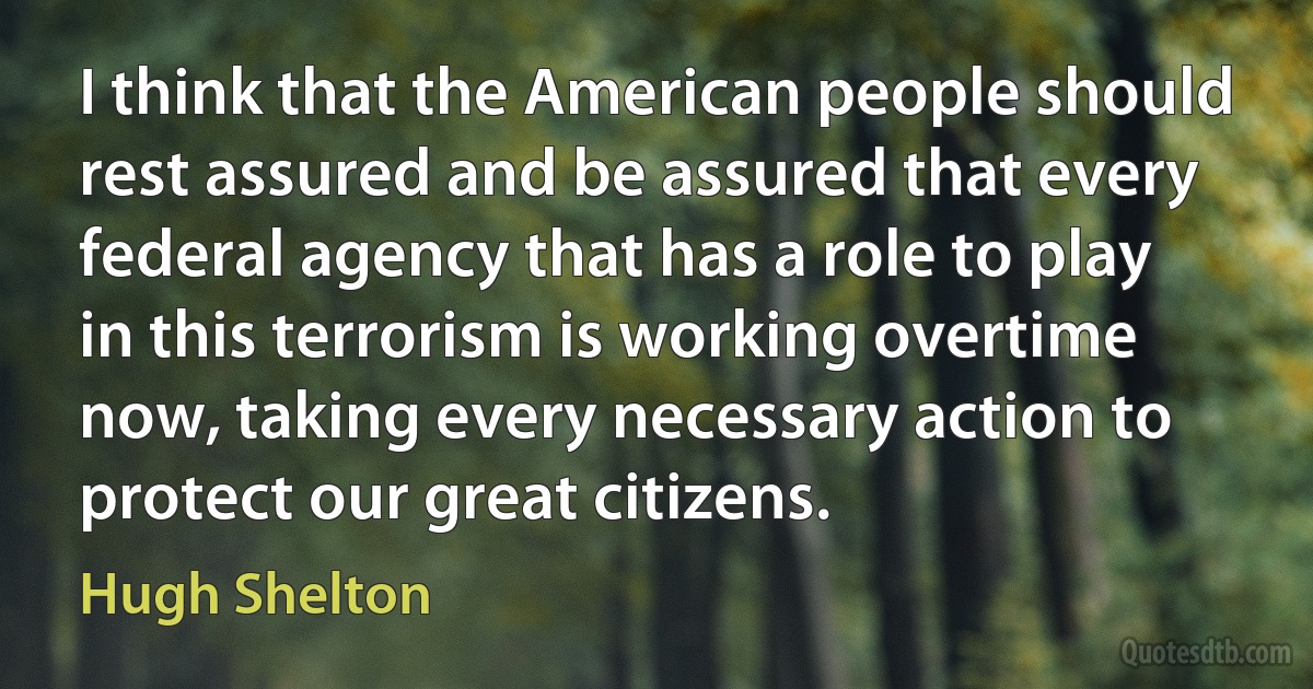 I think that the American people should rest assured and be assured that every federal agency that has a role to play in this terrorism is working overtime now, taking every necessary action to protect our great citizens. (Hugh Shelton)