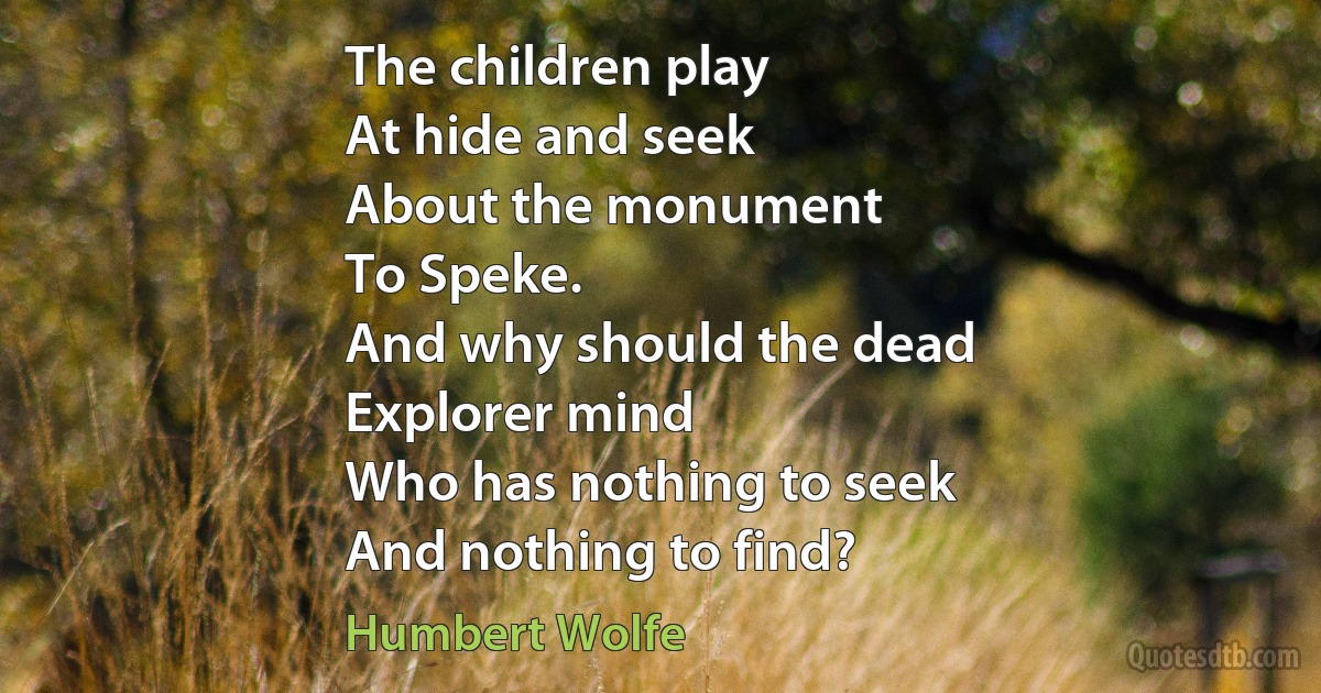 The children play
At hide and seek
About the monument
To Speke.
And why should the dead
Explorer mind
Who has nothing to seek
And nothing to find? (Humbert Wolfe)