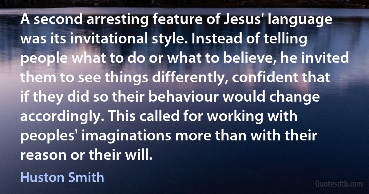 A second arresting feature of Jesus' language was its invitational style. Instead of telling people what to do or what to believe, he invited them to see things differently, confident that if they did so their behaviour would change accordingly. This called for working with peoples' imaginations more than with their reason or their will. (Huston Smith)