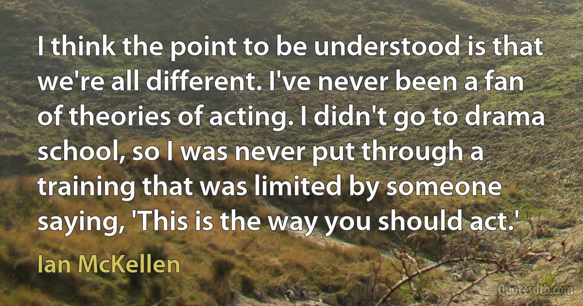 I think the point to be understood is that we're all different. I've never been a fan of theories of acting. I didn't go to drama school, so I was never put through a training that was limited by someone saying, 'This is the way you should act.' (Ian McKellen)