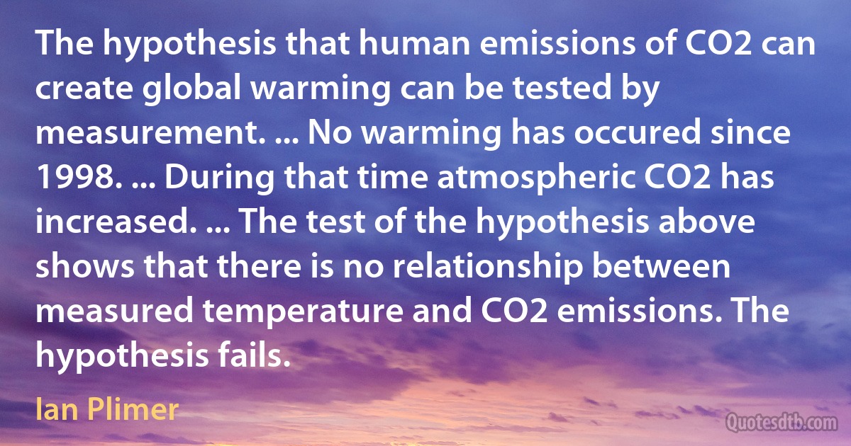 The hypothesis that human emissions of CO2 can create global warming can be tested by measurement. ... No warming has occured since 1998. ... During that time atmospheric CO2 has increased. ... The test of the hypothesis above shows that there is no relationship between measured temperature and CO2 emissions. The hypothesis fails. (Ian Plimer)