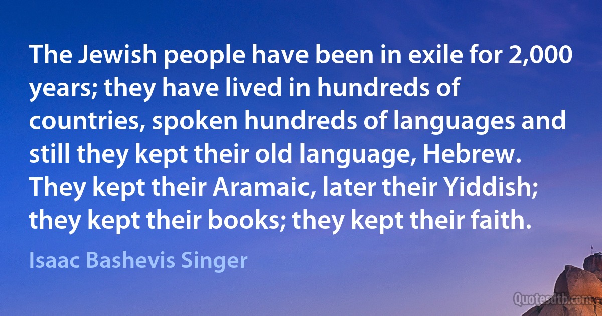 The Jewish people have been in exile for 2,000 years; they have lived in hundreds of countries, spoken hundreds of languages and still they kept their old language, Hebrew. They kept their Aramaic, later their Yiddish; they kept their books; they kept their faith. (Isaac Bashevis Singer)