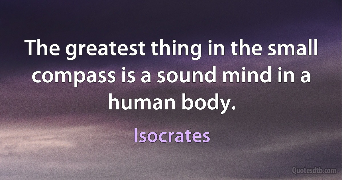 The greatest thing in the small compass is a sound mind in a human body. (Isocrates)