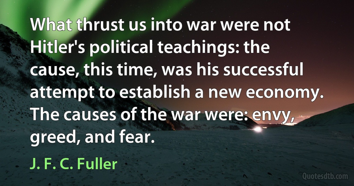 What thrust us into war were not Hitler's political teachings: the cause, this time, was his successful attempt to establish a new economy. The causes of the war were: envy, greed, and fear. (J. F. C. Fuller)