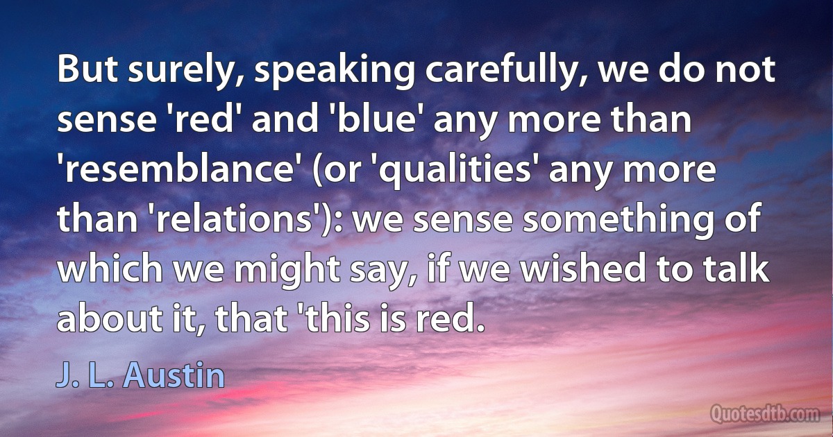 But surely, speaking carefully, we do not sense 'red' and 'blue' any more than 'resemblance' (or 'qualities' any more than 'relations'): we sense something of which we might say, if we wished to talk about it, that 'this is red. (J. L. Austin)